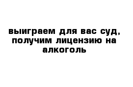 выиграем для вас суд, получим лицензию на алкоголь